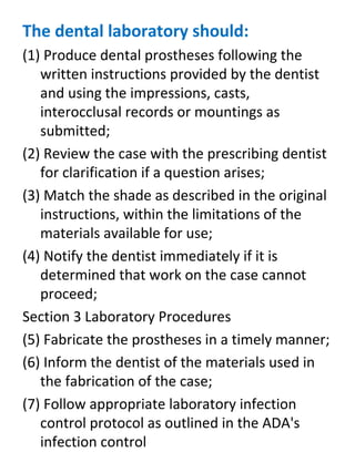 The dental laboratory should:
(1) Produce dental prostheses following the
written instructions provided by the dentist
and using the impressions, casts,
interocclusal records or mountings as
submitted;
(2) Review the case with the prescribing dentist
for clarification if a question arises;
(3) Match the shade as described in the original
instructions, within the limitations of the
materials available for use;
(4) Notify the dentist immediately if it is
determined that work on the case cannot
proceed;
Section 3 Laboratory Procedures
(5) Fabricate the prostheses in a timely manner;
(6) Inform the dentist of the materials used in
the fabrication of the case;
(7) Follow appropriate laboratory infection
control protocol as outlined in the ADA's
infection control
 