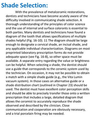 Shade Selection:
With the prevalence of metalceramic restorations,
dentists and technicians have become acutely aware of the
difficulty involved in communicating shade selection. A
thorough understanding of the principles of color science
and the use of internal and surface colorants is essential to
both parties. Many dentists and technicians have found a
diagram of the tooth that allows specifications of multiple
shades helpful (Fig. 16-10). 11 The diagram should be large
enough to designate a cervical shade, an incisal shade, and
any applicable individual characterization. Diagrams on most
preprinted laboratory prescription forms do not provide
adequate space (see Fig. 16-8), so other space must be
available. A separate entry regarding the value or brightness
can be helpful. When selecting a shade, the dentist should
use a guide that corresponds to the ceramic system used by
the technician. On occasion, it may not be possible to obtain
a match with a simple shade guide (e.g., the Vita Lumin
vacuum system). In those cases an alternative guide or a
shade distribution chart (outlined in Chapter 23) should be
used. The dentist must have excellent color perception skills
and should be able to precisely transfer those onto a written
prescription that includes a large, detailed diagram that
allows the ceramist to accurately reproduce the shade
observed and described by the clinician. Close
communication and cooperation are obviously necessary,
and a trial porcelain firing may be needed.
 