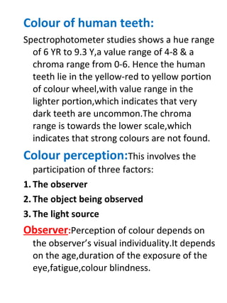 Colour of human teeth:
Spectrophotometer studies shows a hue range
of 6 YR to 9.3 Y,a value range of 4-8 & a
chroma range from 0-6. Hence the human
teeth lie in the yellow-red to yellow portion
of colour wheel,with value range in the
lighter portion,which indicates that very
dark teeth are uncommon.The chroma
range is towards the lower scale,which
indicates that strong colours are not found.
Colour perception:This involves the
participation of three factors:
1. The observer
2. The object being observed
3. The light source
Observer:Perception of colour depends on
the observer’s visual individuality.It depends
on the age,duration of the exposure of the
eye,fatigue,colour blindness.
 