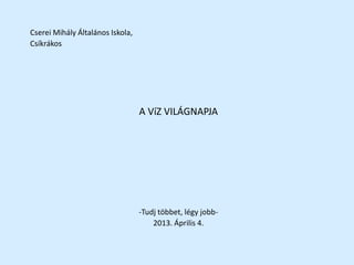 Cserei Mihály Általános Iskola,
Csíkrákos
A VíZ VILÁGNAPJA
-Tudj többet, légy jobb-
2013. Április 4.
 