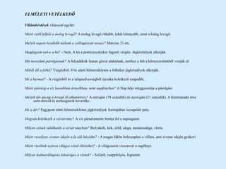 ELMÉLETI VETÉLKEDŐ
Villámkérdések válasszal együtt:
Miért száll felfelé a meleg levegő? A meleg levegő ritkább, tehát könnyebb, mint a hideg levegő.
Melyik napon kezdődik nálunk a csillagászati tavasz? Március 21-én.
Megfagyott eső-e a hó? - Nem. A hó a porrészecskékre fagyott vízgőz. Jégkristályok alkotják.
Mit nevezünk párolgásnak? A folyadékok lassan gőzzé alakulnak, amihez a hőt a környezetünkből vonják el.
Miből áll a felhő? Vízgőzből. 0 0c alatti hőmérsékleten a felhőket jégkristályok alkotják.
Mi a harmat? - A vízgőzből és a talajnedvességből éjszaka keletkező csapadék.
Miért párolog a víz lassabban árnyékban, mint napfényben? A Nap hője meggyorsítja a párolgást.
Melyik két anyag a levegő fő alkotórésze? A nitrogén (78 százalék) és azoxigén (21 százalék). A fennmaradó rész
szén-dioxid és nemesgázok keveréke.
Mi a dér? Fagypont alatti hőmérsékleten jégkristályok formájában lecsapódó pára.
Hogyan keletkezik a szivárvány? A víz páraelemeire bontja fel a napsugarat.
Milyen színek találhatók a szivárványban? Ibolyakék, kék, zöld, sárga, narancssárga, vörös.
Miért veszélyes zivatar idején a fa alá húzódni? - A magas fákba belecsaphat a villám, ami zivatar idején gyakori
Miért viselünk nyáron világos színű öltözéket? - A világosszín visszaveri a napfényt.
Milyen halmazállapota lehetséges a víznek? - Szilárd, cseppfolyós, légnemű
 