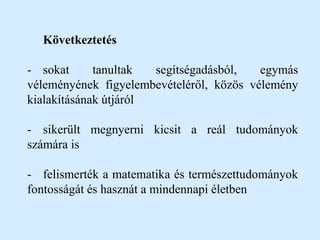 Következtetés
- sokat tanultak segítségadásból, egymás
véleményének figyelembevételéről, közös vélemény
kialakításának útjáról
- sikerült megnyerni kicsit a reál tudományok
számára is
- felismerték a matematika és természettudományok
fontosságát és hasznát a mindennapi életben
 