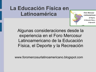 La Educación Física en Latinoamérica  Algunas consideraciones desde la experiencia en el Foro Mercosur Latinoamericano de la Educación Física, el Deporte y la Recreación www.foromercosurlatinoamericano.blogspot.com 