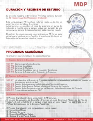 MDP
La presente maestría en Dirección de Proyectos tiene una duración
de 16 meses incluyendo el Proceso de Graduación.
Esta compuesta por: 10 módulos o materias y cada uno de ellos se
desarrolla en un periodo de 5 semanas.
Adicionalmente se considera al inicio del programa un curso de
inducción al modelo online y campus virtual con duración de una
semana y una semana de receso al concluir cada materia o módulo.
El régimen de estudio semanal es en promedio de 15 horas, esta
carga horaria puede variar en función a la experiencia del alumno en
la temática de la materia o módulo en curso.
DURACIÓN Y REGIMEN DE ESTUDIO
El Proceso de graduación, tiene una duración de 10 semanas.
El proceso de graduación se desarrolla a través de un curso denominado “Desarrollo del Plan de
Trabajo”, el cual se habilita en el campus virtual como un curso regular y es coordinado por un
Profesor Guía designado por la Dirección Académica.
El Proceso de graduación está compuesto por cuatro etapas:
A.- Formación del Grupo
B.- Definición del tema
C.- Desarrollo del Plan de Trabajo
D.- Defensa Oral del Plan de Trabajo
Se encuentra estructurado por dos especializaciones:
1. Dirección General de Empresas
MDP-111 Economía para la Alta Gerencia
MDP-112 Gerencia Estratégica
MDP-113 Gerencia de Marketing
MDP-114 Gerencia Estratégica para la Innovación Tecnológica
MDP-115 Gerencia de Preparación y Evaluación de Proyectos
2. Direccion de Proyectos
MDP-211 Introducción a la Dirección de Proyectos (incluye herramientas claves utilizadas por directores
	 de proyectos a nivel mundial)
MDP-212 Gestión de la Integración, del Alcance y del Tiempo del Proyecto
MDP-213 Gestión de los Costos, Calidad, y Recursos Humanos del Proyecto
MDP-214 Gestión de las Comunicaciones, de los Riesgos y de las Adquisiciones del Proyecto
MDP-215 Preparación para el examen PMP
3.- Proceso de Graduación
PROGRAMA ACADÉMICO
Para mayor información visite el siguiente sitio web: www.uonline.cl/1-2010/mdp/contenidos.html
 