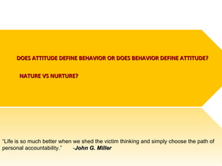 DOES ATTITUDE DEFINE BEHAVIOR OR DOES BEHAVIOR DEFINE ATTITUDE?
NATURE VS NURTURE?

“Life is so much better when we shed the victim thinking and simply choose the path of
personal accountability.”
-John G. Miller

 