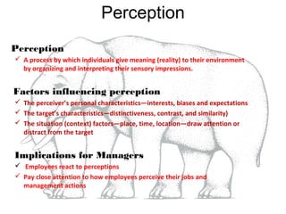 Perception
Perception
 A process by which individuals give meaning (reality) to their environment
by organizing and interpreting their sensory impressions.

Factors influencing perception
 The perceiver’s personal characteristics—interests, biases and expectations
 The target’s characteristics—distinctiveness, contrast, and similarity)
 The situation (context) factors—place, time, location—draw attention or
distract from the target

Implications for Managers
 Employees react to perceptions
 Pay close attention to how employees perceive their jobs and
management actions

 