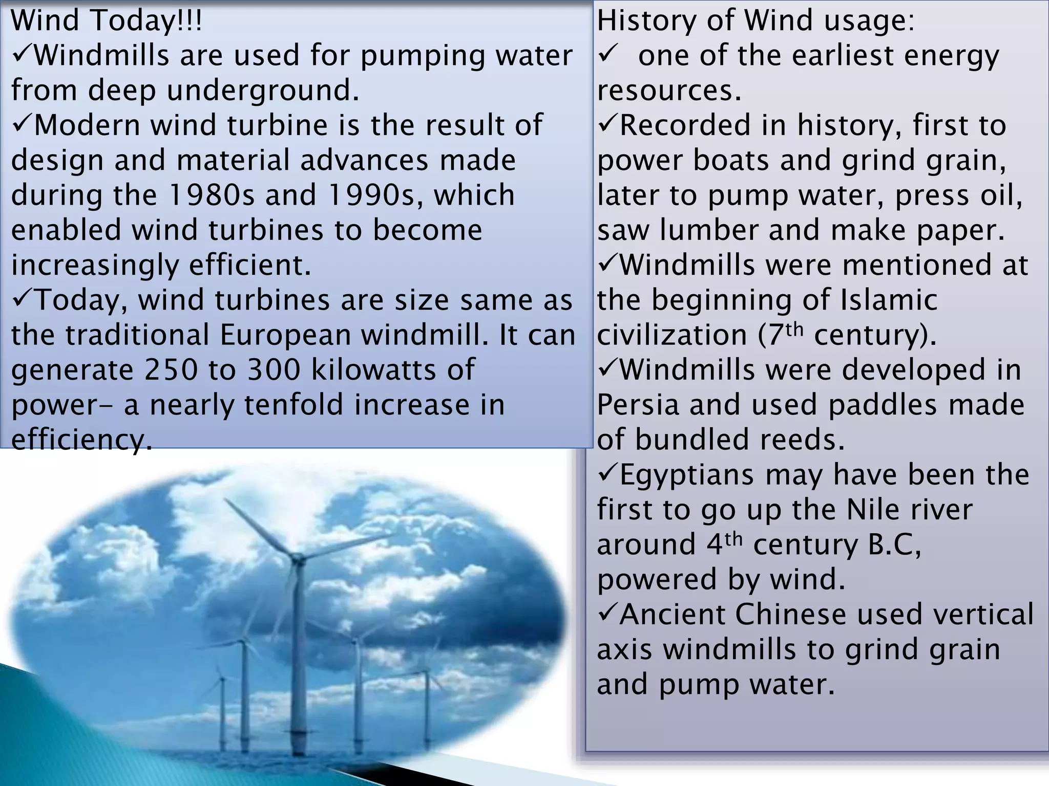 History of Wind usage:
 one of the earliest energy
resources.
Recorded in history, first to
power boats and grind grain,
later to pump water, press oil,
saw lumber and make paper.
Windmills were mentioned at
the beginning of Islamic
civilization (7th century).
Windmills were developed in
Persia and used paddles made
of bundled reeds.
Egyptians may have been the
first to go up the Nile river
around 4th century B.C,
powered by wind.
Ancient Chinese used vertical
axis windmills to grind grain
and pump water.
Wind Today!!!
Windmills are used for pumping water
from deep underground.
Modern wind turbine is the result of
design and material advances made
during the 1980s and 1990s, which
enabled wind turbines to become
increasingly efficient.
Today, wind turbines are size same as
the traditional European windmill. It can
generate 250 to 300 kilowatts of
power- a nearly tenfold increase in
efficiency.
 