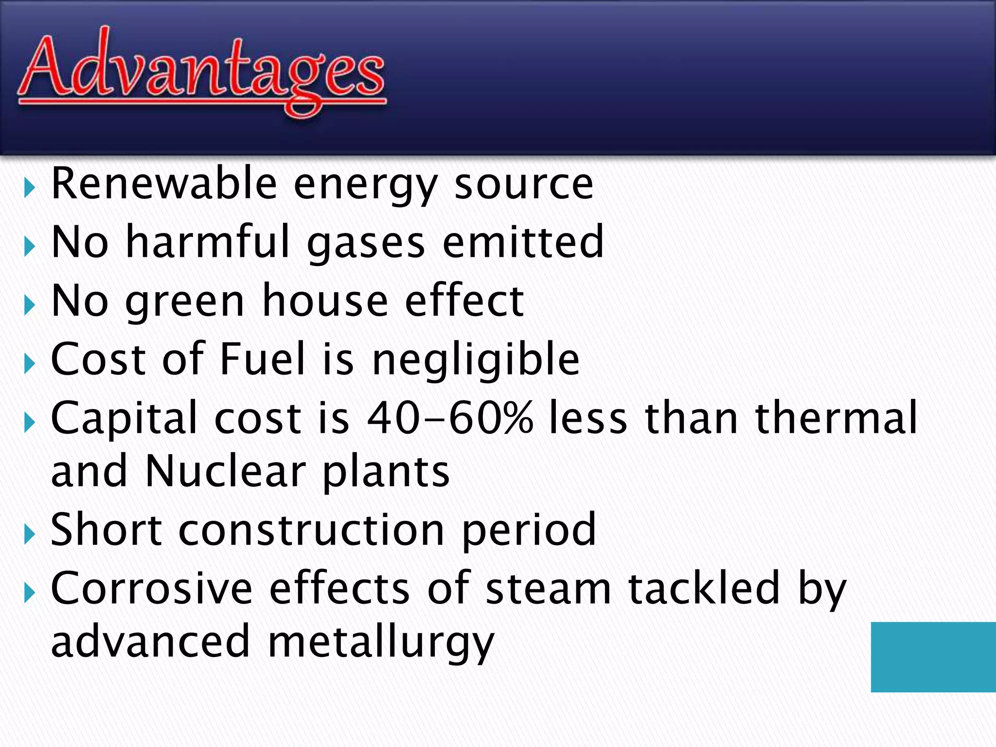 Renewable energy source
 No harmful gases emitted
 No green house effect
 Cost of Fuel is negligible
 Capital cost is 40-60% less than thermal
and Nuclear plants
 Short construction period
 Corrosive effects of steam tackled by
advanced metallurgy
 