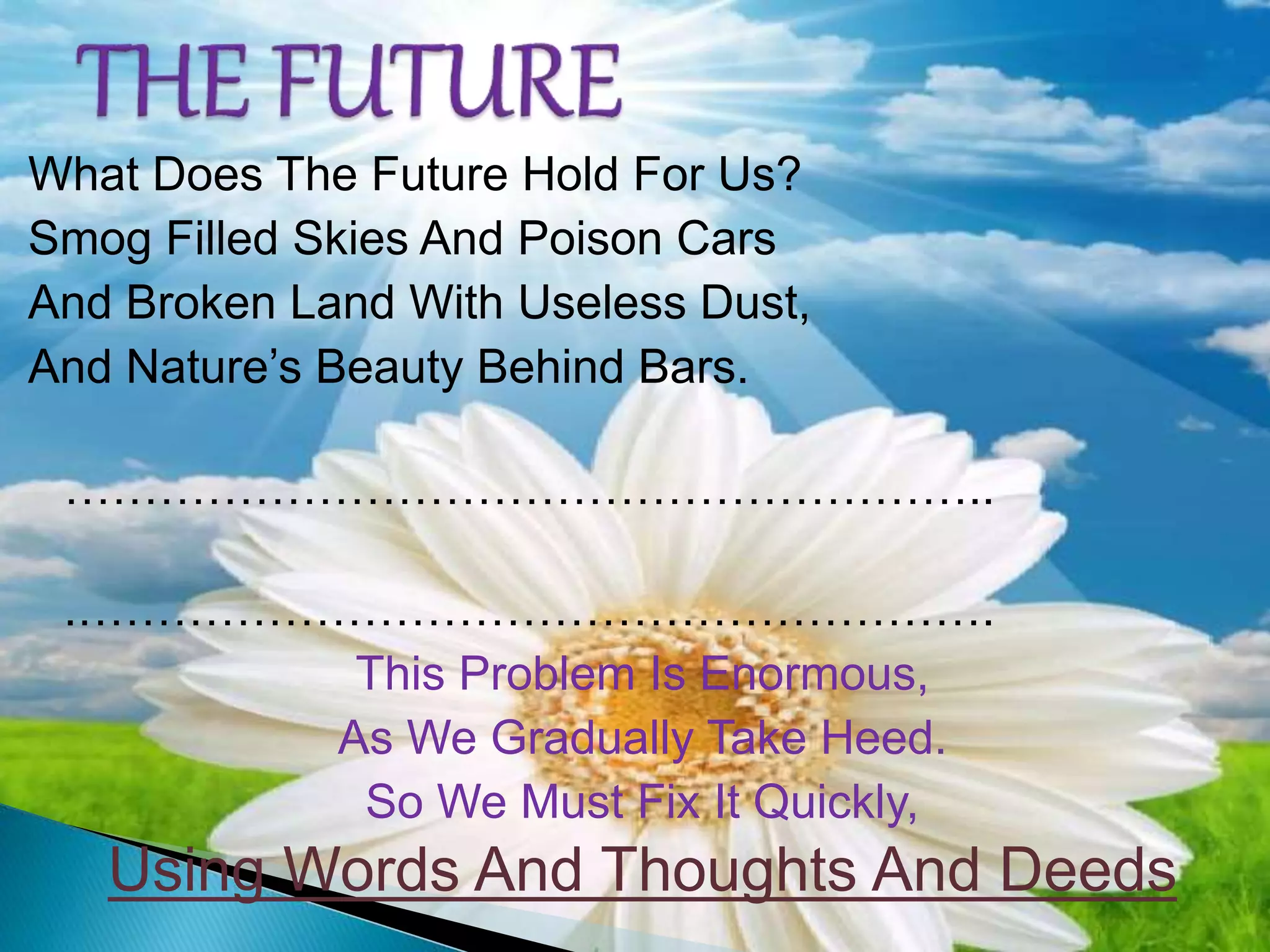 What Does The Future Hold For Us?
Smog Filled Skies And Poison Cars
And Broken Land With Useless Dust,
And Nature’s Beauty Behind Bars.
…………………………………………………..
.………………………………………………….
This Problem Is Enormous,
As We Gradually Take Heed.
So We Must Fix It Quickly,
Using Words And Thoughts And Deeds
 