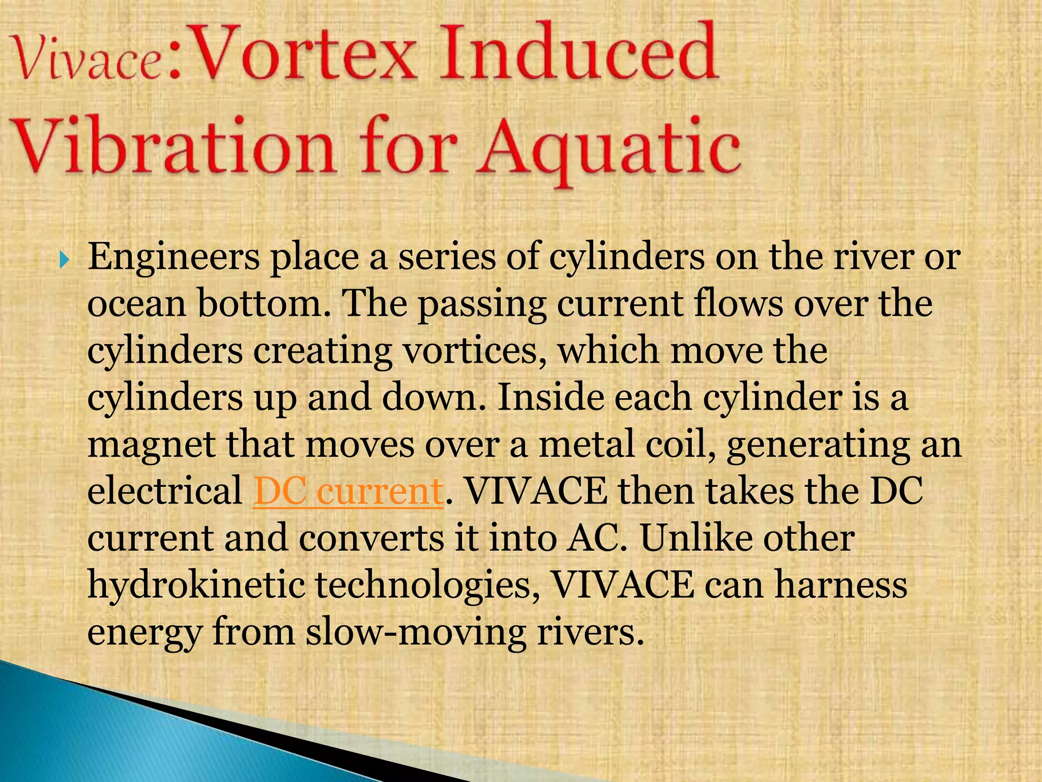  Engineers place a series of cylinders on the river or
ocean bottom. The passing current flows over the
cylinders creating vortices, which move the
cylinders up and down. Inside each cylinder is a
magnet that moves over a metal coil, generating an
electrical DC current. VIVACE then takes the DC
current and converts it into AC. Unlike other
hydrokinetic technologies, VIVACE can harness
energy from slow-moving rivers.
 