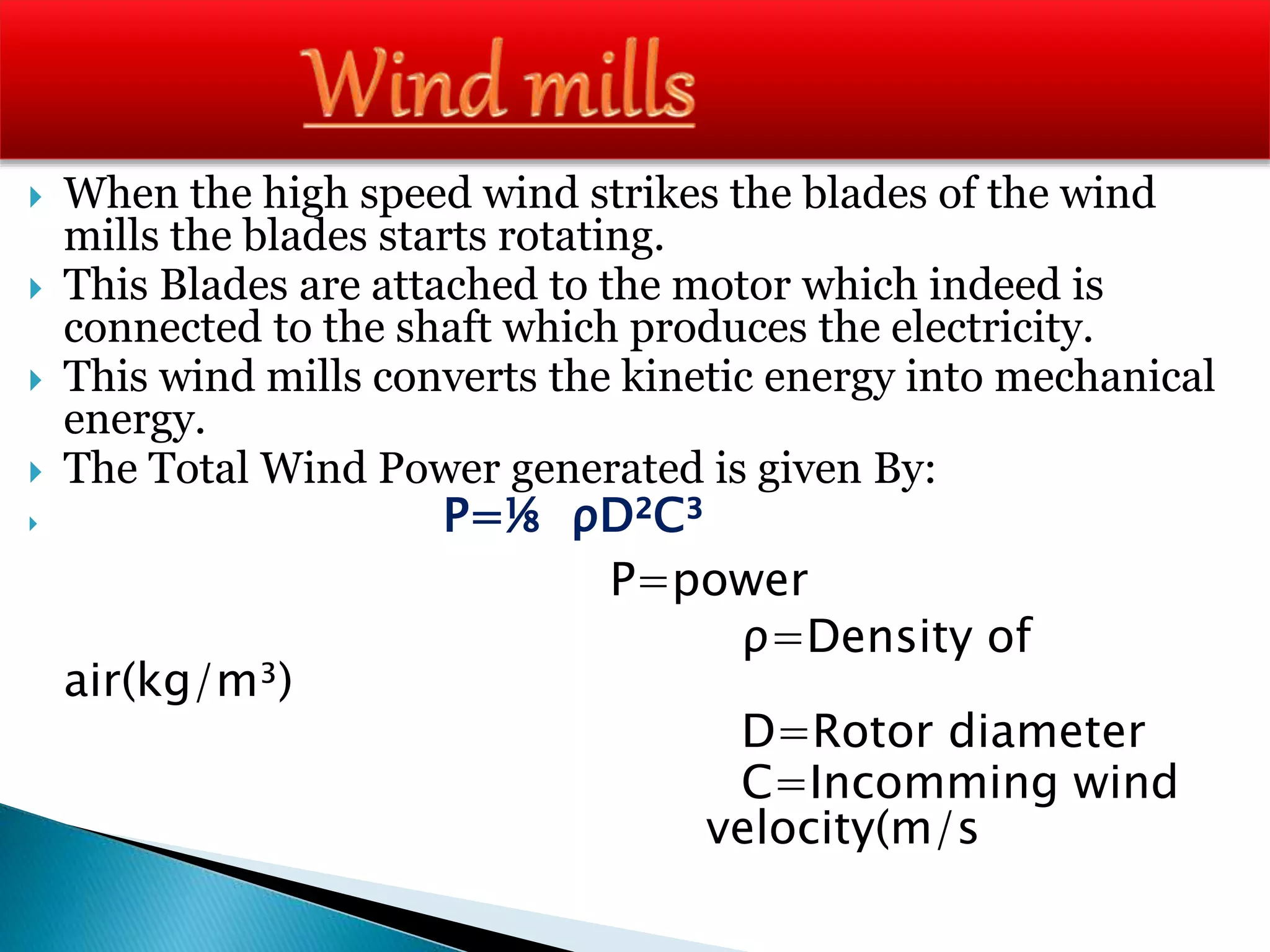  When the high speed wind strikes the blades of the wind
mills the blades starts rotating.
 This Blades are attached to the motor which indeed is
connected to the shaft which produces the electricity.
 This wind mills converts the kinetic energy into mechanical
energy.
 The Total Wind Power generated is given By:
 P=⅛ ρD²C³
P=power
ρ=Density of
air(kg/m³)
D=Rotor diameter
C=Incomming wind
velocity(m/s
 