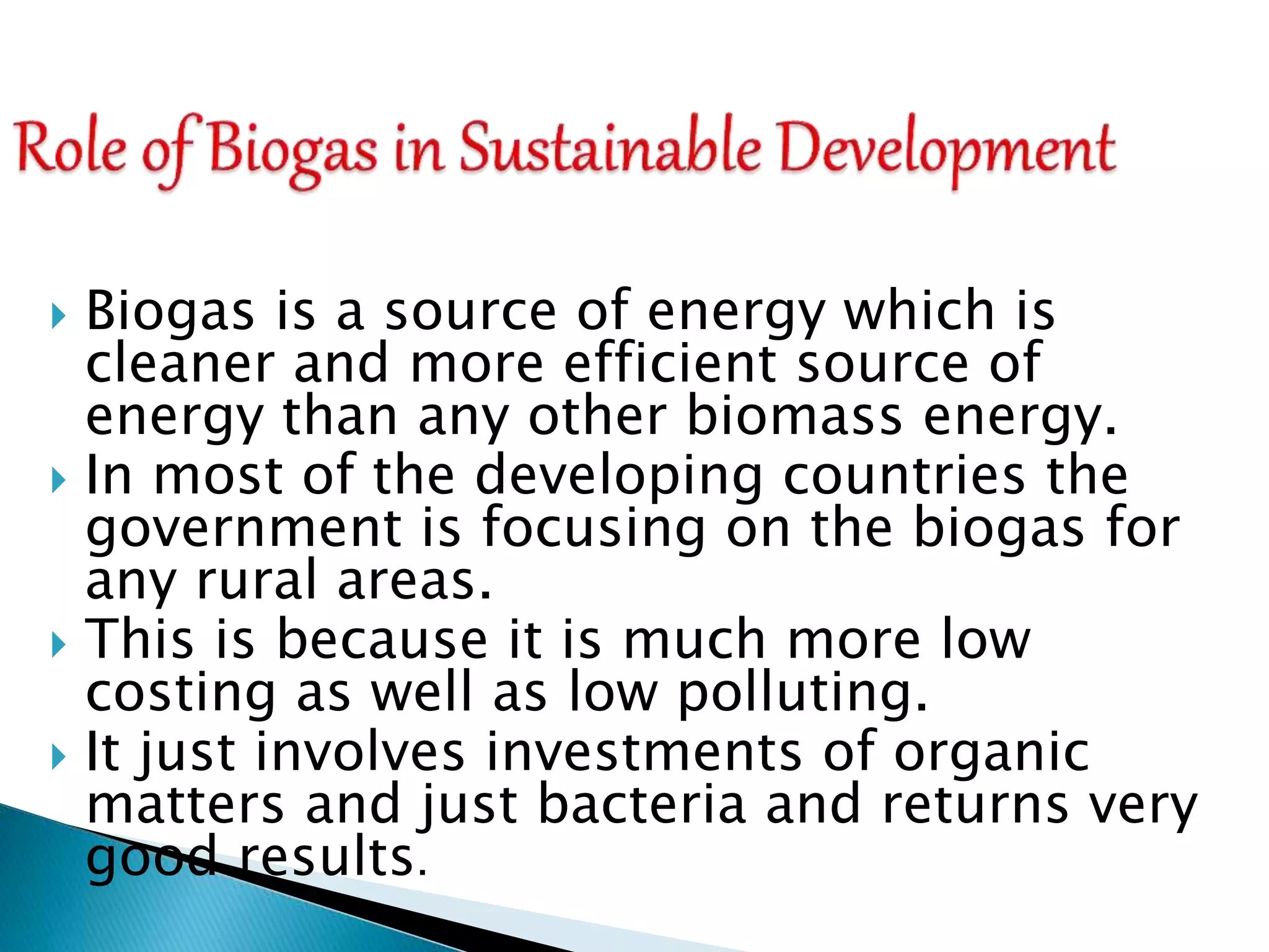  Biogas is a source of energy which is
cleaner and more efficient source of
energy than any other biomass energy.
 In most of the developing countries the
government is focusing on the biogas for
any rural areas.
 This is because it is much more low
costing as well as low polluting.
 It just involves investments of organic
matters and just bacteria and returns very
good results.
 