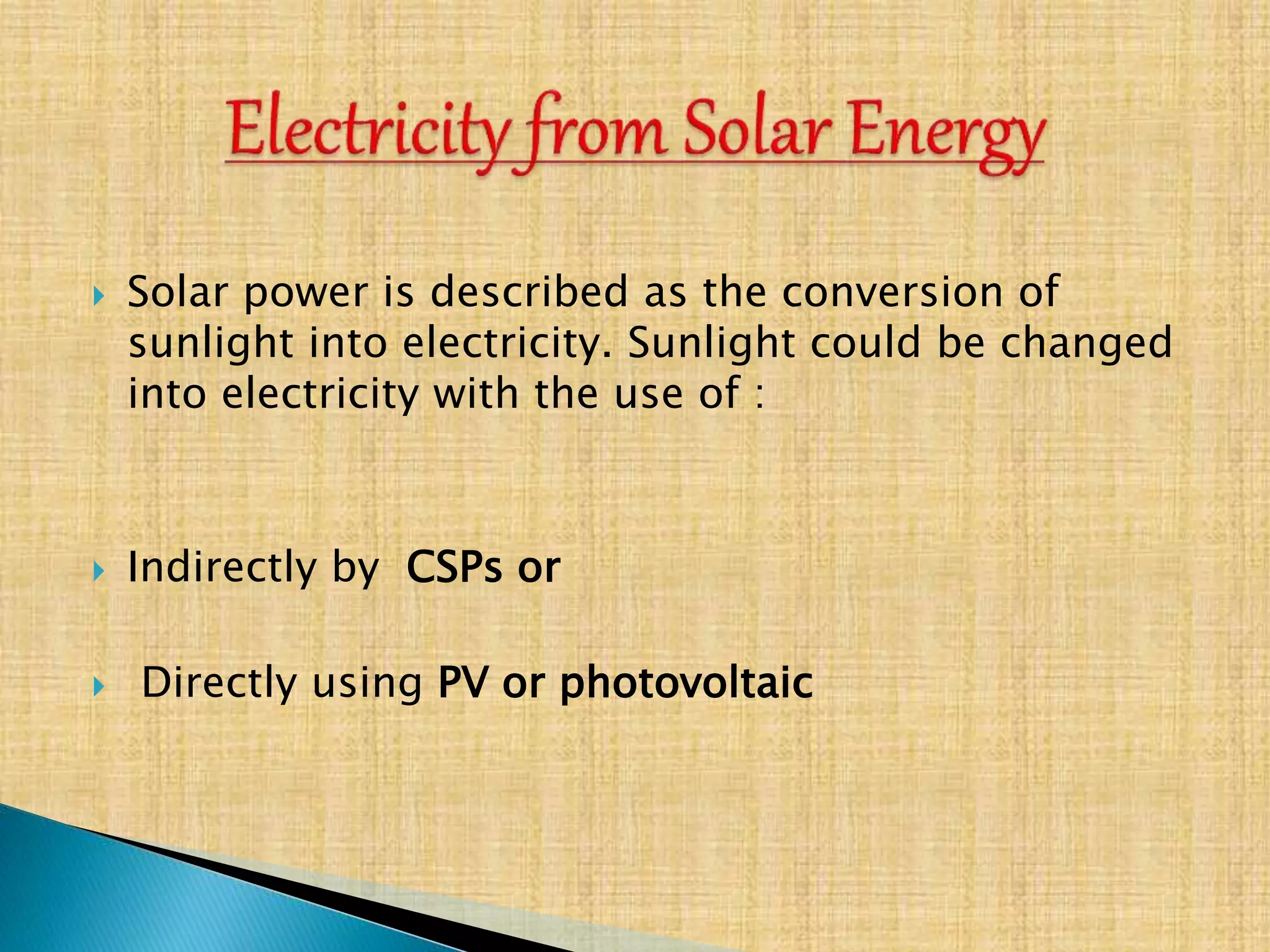  Solar power is described as the conversion of
sunlight into electricity. Sunlight could be changed
into electricity with the use of :
 Indirectly by CSPs or
 Directly using PV or photovoltaic
 