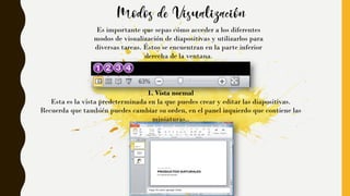 Es importante que sepas cómo acceder a los diferentes
modos de visualización de diapositivas y utilizarlos para
diversas tareas. Éstos se encuentran en la parte inferior
derecha de la ventana.
1. Vista normal
Esta es la vista predeterminada en la que puedes crear y editar las diapositivas.
Recuerda que también puedes cambiar su orden, en el panel izquierdo que contiene las
miniaturas..
 