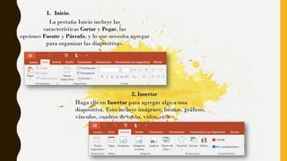 1. Inicio.
La pestaña Inicio incluye las
características Cortar y Pegar, las
opciones Fuente y Párrafo, y lo que necesita agregar
para organizar las diapositivas.
2. Insertar
Haga clic en Insertar para agregar algo a una
diapositiva. Esto incluye imágenes, formas, gráficos,
vínculos, cuadros de texto, vídeo, etc.
 