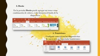 3. Diseño
En la pestaña Diseño puede agregar un tema o una
combinación de colores, o dar formato al fondo de la
diapositiva.
4. Transiciones
Configure como pasan las diapositivitas
de una a otra en la pestaña transiciones.
 