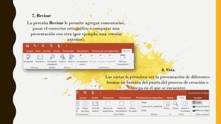 La pestaña Revisar le permite agregar comentarios,
pasar el corrector ortográfico o comparar una
presentación con otra (por ejemplo, una versión
anterior).
7. Revisar
Las vistas le permiten ver la presentación de diferentes
formas en función del punto del proceso de creación o
entrega en el que se encuentre.
8. Vista.
 