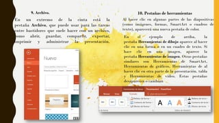 9. Archivo.
En un extremo de la cinta está la
pestaña Archivo, que puede usar para las tareas
entre bastidores que suele hacer con un archivo,
como abrir, guardar, compartir, exportar,
imprimir y administrar la presentación.
10. Pestañas de herramientas
Al hacer clic en algunas partes de las diapositivas
(como imágenes, formas, SmartArt o cuadros de
texto), aparecerá una nueva pestaña de color.
En el ejemplo de arriba, la
pestaña Herramientas de dibujo aparece al hacer
clic en una forma o en un cuadro de texto. Si
hace clic en una imagen, aparece la
pestaña Herramientas de imagen. Otras pestañas
similares son Herramientas de SmartArt,
Herramientas de gráficos, Herramientas de al
hacer clic en otra parte de la presentación. tabla
y Herramientas de vídeo. Estas pestañas
desaparecen o cambian
 