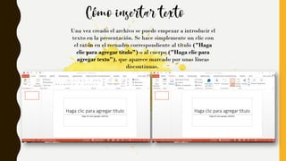 Una vez creado el archivo se puede empezar a introducir el
texto en la presentación. Se hace simplemente un clic con
el ratón en el recuadro correspondiente al título ("Haga
clic para agregar título") o al cuerpo ("Haga clic para
agregar texto"), que aparece marcado por unas líneas
discontinuas.
 