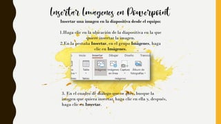 Insertar una imagen en la diapositiva desde el equipo:
1.Haga clic en la ubicación de la diapositiva en la que
quiere insertar la imagen.
2.En la pestaña Insertar, en el grupo Imágenes, haga
clic en Imágenes.
3. En el cuadro de diálogo que se abre, busque la
imagen que quiera insertar, haga clic en ella y, después,
haga clic en Insertar.
 
