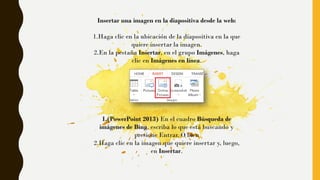 Insertar una imagen en la diapositiva desde la web:
1.Haga clic en la ubicación de la diapositiva en la que
quiere insertar la imagen.
2.En la pestaña Insertar, en el grupo Imágenes, haga
clic en Imágenes en línea.
1.(PowerPoint 2013) En el cuadro Búsqueda de
imágenes de Bing, escriba lo que está buscando y
presione Entrar. O bien
2.Haga clic en la imagen que quiere insertar y, luego,
en Insertar.
 