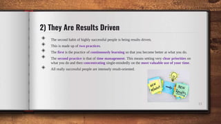2) They Are Results Driven
◈ The second habit of highly successful people is being results driven.
◈ This is made up of two practices.
◈ The first is the practice of continuously learning so that you become better at what you do.
◈ The second practice is that of time management. This means setting very clear priorities on
what you do and then concentrating single-mindedly on the most valuable use of your time.
◈ All really successful people are intensely result-oriented.
11
 
