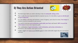 3) They Are Action Oriented
◈ The third major habit you need to develop is that of continually taking action.
◈ This is really the most important habit for material success. It is the ability to get on with the job
and get it done fast.
◈ It is your ability to develop and maintain a sense of urgency, and a bias for action. Fast tempo in
whatever you do is essential to your success.
◈ You need to overcome procrastination, push aside your fears and launch 100% toward the
achievement of your most important goals.
◈ The combination of goal orientation, result orientation, and action orientation, in
themselves, will virtually assure great success.
◈ I highly suggest you learn to use SMART goals to create achievable targets that you can measure
and track.
12
 