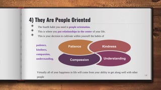 4) They Are People Oriented
◈ The fourth habit you need is people orientation.
◈ This is where you put relationships in the center of your life.
◈ This is your decision to cultivate within yourself the habits of
patience,
kindness,
compassion,
understanding.
Virtually all of your happiness in life will come from your ability to get along well with other
people
14
Patience Kindness
Compassion Understanding
 