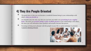 4) They Are People Oriented
◈ The good news is that you can become a wonderful human being in your relationships with
others when you decide to.
◈ As Aristotle said, the only way that you can learn any habit is by practicing it on a regular
basis. The more you practice being a truly excellent person in your relationships with others,
the more you will internalize those qualities and actually become that person.
◈ Focusing on being more pleasant with the people in your life is a great technique to promote
a positive thinking lifestyle.
15
 