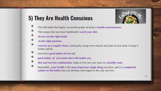 5) They Are Health Conscious
◈ The fifth habit that highly successful people develop is health consciousness.
◈ This means that you must fastidiously watch your diet,
◈ always eat the right foods
◈ in the right portions.
◈ exercise on a regular basis, continually using every muscle and joint of your body to keep it
limber and fit.
◈ must have good habits of rest and
◈ good habits of recreation that will enable you,
◈ diet and exercise combination, helps to live out your years in a healthy state.
◈ Remember, your health is the most important single thing you have, and it is completely
subject to the habits that you develop with regard to the way you live.
16
 