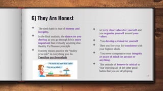 6) They Are Honest
◈ The sixth habit is that of honesty and
integrity.
◈ In the final analysis, the character you
develop as you go through life is more
important than virtually anything else.
Reality Vs Pleasure principle
◈ Honesty means practice the “reality
principle” in everything you do.
Freudian psychoanalysis
◈ set very clear values for yourself and
you organize yourself around your
values.
◈ You develop a vision for yourself
◈ Then you live your life consistent with
your highest ideals.
◈ You never compromise your integrity
or peace of mind for anyone or
anything.
◈ This attitude of honesty is critical to
your enjoying all of the other good
habits that you are developing.
17
 