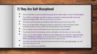 7) They Are Self-Disciplined
◈ The seventh habit, and the one habit that guarantees all the others, is that of self-discipline.
◈ Your ability to discipline yourself, to master yourself, to control yourself, is the most
important single quality that you can develop as a person.
◈ The habit of self-discipline goes hand in hand with success in every area of life.
◈ Every one of these habits, being goal oriented, results driven, action orientated, people
orientated, health conscious, honest and self-disciplined can be developed.
◈ You are where you are and what you are today because of your habits.
◈ Your habits have been developing, mostly accidentally, from the time you were an infant.
◈ Today you can take complete control over the shaping of your character and personality,
and everything that happens to you in the future, by making the decision, right now, to
define and develop the habits that will lead you to great success.
◈ And when you develop the same good habits possessed by other successful people, you will
enjoy their success as well.
◈ Your future will become unlimited. 18
 