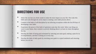 DIRECTIONS FOR USE
21
◈ Select the one that you think stands to make the most impact on your life. Now take this
habit and work through the seven steps to creating a new habit process above.
◈ Commit to the habit of self-discipline by not allowing exceptions within the first 90 days of
developing a new habit.
◈ Experience the power of the habit of optimism some day this week. Select one thing you
want in your future, then commit to actively thinking about it at least six times throughout
the day.
◈ Develop the habit of being goal-orientated by selecting one main goal, making a plan for its
accomplishment, and then working on it every day.
◈ Develop the habit of daily goals by rewriting your goals in a spiral notebook each morning
before you set out.
 