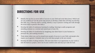 DIRECTIONS FOR USE
22
◈ Identify the top five to seven skills of success in your field and write them down. Which one
are you weakest in? Use the seven step process to develop a habit that will help you develop
this skill. (e.g., If the key skill is writing, identify a way to practice writing and walk through
the seven steps to practice this daily.)
◈ Develop the habit of continuous learning by reading, listening to audio programs and
attending seminars as a normal and natural part of your life.
◈ Develop the habit of visualization by imagining your ideal future in your business or
personal life, and working toward it.
◈ Think about where you can be around more people of success in your field, and people who
inspire you in general. Schedule time to be with these people in the next month.
◈ Develop the habit of taking initiative. The next time there is an opportunity in your work to
take the lead on a project, move out of your comfort zone and step up to take the lead.
 