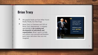 Brian Tracy
◈ His popular books are Earn What You're
Really Worth, Eat That Frog!
◈ Brian Tracy is Chairman and CEO of
Brian Tracy International, a company
specializing in the training and
development of individuals and
organizations. Brian’s goal is to help
you achieve your personal and business
goals faster and easier than you ever
imagined.
.
3
 