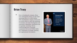 Brian Tracy
4
◈ Prior to founding his company, Brian
Tracy International, Brian was the Chief
Operating Officer of a $265 million
dollar development company. He has had
successful careers in sales and marketing,
investments, real estate development and
syndication, importation, distribution and
management consulting. He has
conducted high level consulting
assignments with several billion-dollar
plus corporations in strategic planning
and organizational development.
 