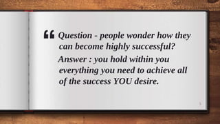“
Question - people wonder how they
can become highly successful?
Answer : you hold within you
everything you need to achieve all
of the success YOU desire.
5
 