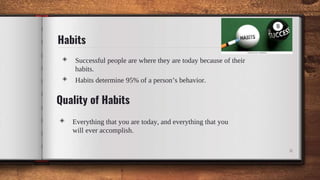 Habits
◈ Successful people are where they are today because of their
habits.
◈ Habits determine 95% of a person’s behavior.
6
◈ Everything that you are today, and everything that you
will ever accomplish.
Quality of Habits
 