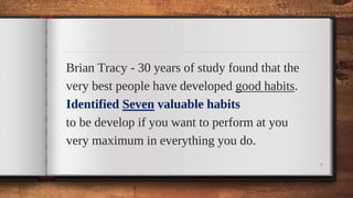 Brian Tracy - 30 years of study found that the
very best people have developed good habits.
Identified Seven valuable habits
to be develop if you want to perform at you
very maximum in everything you do.
7
 