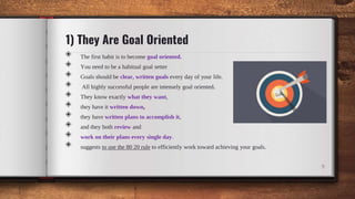 1) They Are Goal Oriented
◈ The first habit is to become goal oriented.
◈ You need to be a habitual goal setter
◈ Goals should be clear, written goals every day of your life.
◈ All highly successful people are intensely goal oriented.
◈ They know exactly what they want,
◈ they have it written down,
◈ they have written plans to accomplish it,
◈ and they both review and
◈ work on their plans every single day.
◈ suggests to use the 80 20 rule to efficiently work toward achieving your goals.
9
 