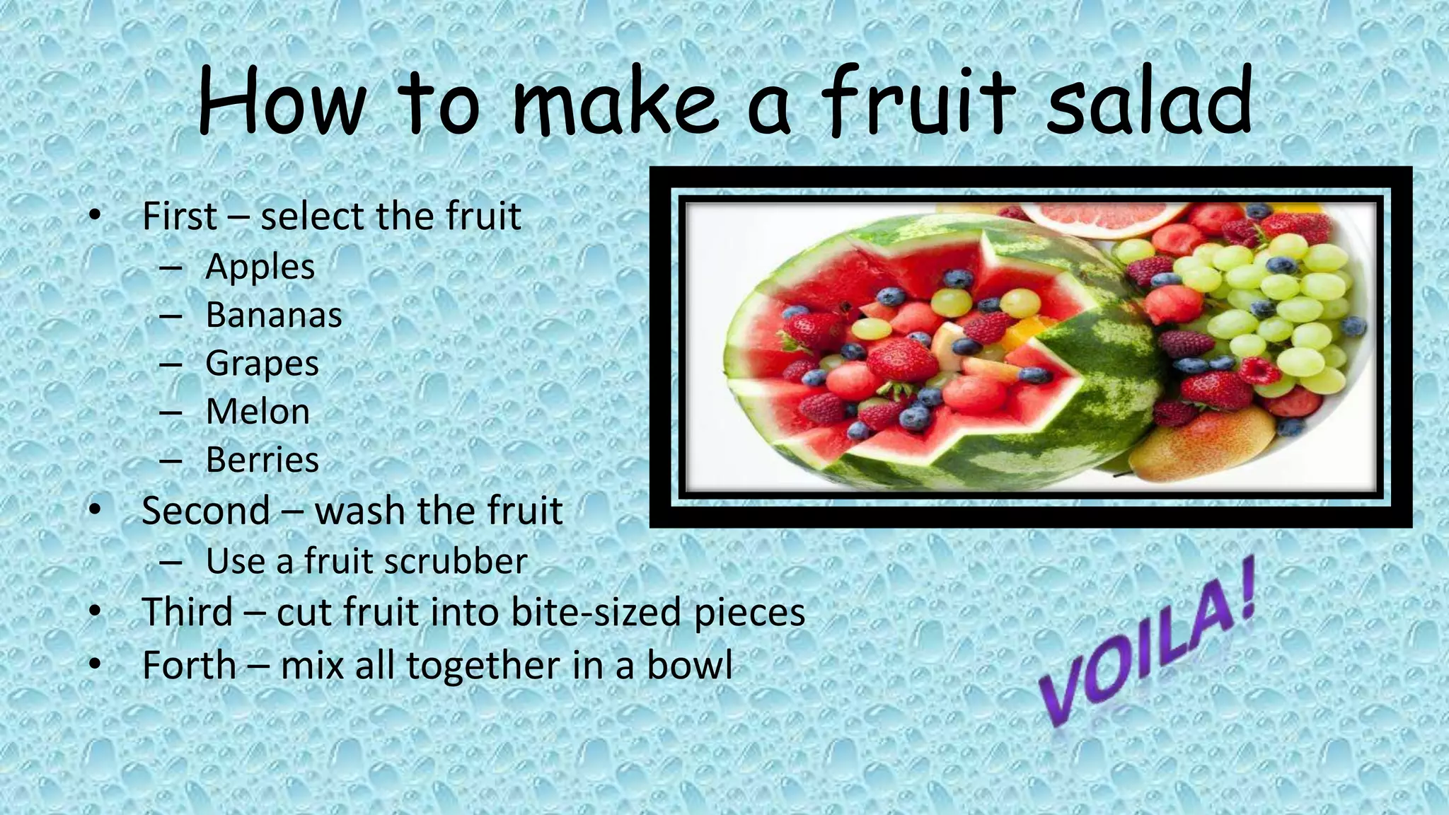 How to make a fruit salad
• First – select the fruit
    –   Apples
    –   Bananas
    –   Grapes
    –   Melon
    –   Berries
• Second – wash the fruit
    – Use a fruit scrubber
• Third – cut fruit into bite-sized pieces
• Forth – mix all together in a bowl
 