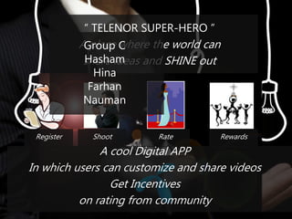 “ TELENOR SUPER-HERO ”
A place where the world can
share ideas and SHINE out
A cool Digital APP
In which users can customize and share videos
Get Incentives
on rating from community
Register Shoot Rate Rewards
Group C
Hasham
Hina
Farhan
Nauman
 