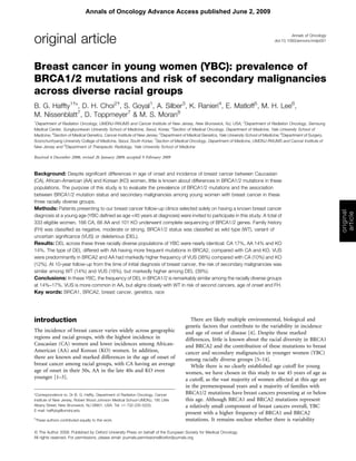 Annals of Oncology
doi:10.1093/annonc/mdp051original article
Breast cancer in young women (YBC): prevalence of
BRCA1/2 mutations and risk of secondary malignancies
across diverse racial groups
B. G. Haffty1 
*, D. H. Choi2 
, S. Goyal1
, A. Silber3
, K. Ranieri4
, E. Matloff5
, M. H. Lee6
,
M. Nissenblatt7
, D. Toppmeyer7
& M. S. Moran8
1
Department of Radiation Oncology, UMDNJ-RWJMS and Cancer Institute of New Jersey, New Brunswick, NJ, USA; 2
Department of Radiation Oncology, Samsung
Medical Center, Sungkyunkwan University School of Medicine, Seoul, Korea; 3
Section of Medical Oncology, Department of Medicine, Yale University School of
Medicine; 4
Section of Medical Genetics, Cancer Institute of New Jersey; 5
Department of Medical Genetics, Yale University School of Medicine; 6
Department of Surgery,
Soonchunhyang University College of Medicine, Seoul, South Korea; 7
Section of Medical Oncology, Department of Medicine, UMDNJ-RWJMS and Cancer Institute of
New Jersey and 8
Department of Therapeutic Radiology, Yale University School of Medicine
Received 6 December 2008; revised 26 January 2009; accepted 9 February 2009
Background: Despite signiﬁcant differences in age of onset and incidence of breast cancer between Caucasian
(CA), African-American (AA) and Korean (KO) women, little is known about differences in BRCA1/2 mutations in these
populations. The purpose of this study is to evaluate the prevalence of BRCA1/2 mutations and the association
between BRCA1/2 mutation status and secondary malignancies among young women with breast cancer in these
three racially diverse groups.
Methods: Patients presenting to our breast cancer follow-up clinics selected solely on having a known breast cancer
diagnosis at a young age (YBC deﬁned as age <45 years at diagnosis) were invited to participate in this study. A total of
333 eligible women, 166 CA, 66 AA and 101 KO underwent complete sequencing of BRCA1/2 genes. Family history
(FH) was classiﬁed as negative, moderate or strong. BRCA1/2 status was classiﬁed as wild type (WT), variant of
uncertain signiﬁcance (VUS) or deleterious (DEL).
Results: DEL across these three racially diverse populations of YBC were nearly identical: CA 17%, AA 14% and KO
14%. The type of DEL differed with AA having more frequent mutations in BRCA2, compared with CA and KO. VUS
were predominantly in BRCA2 and AA had markedly higher frequency of VUS (38%) compared with CA (10%) and KO
(12%). At 10-year follow-up from the time of initial diagnosis of breast cancer, the risk of secondary malignancies was
similar among WT (14%) and VUS (16%), but markedly higher among DEL (39%).
Conclusions: In these YBC, the frequency of DEL in BRCA1/2 is remarkably similar among the racially diverse groups
at 14%–17%. VUS is more common in AA, but aligns closely with WT in risk of second cancers, age of onset and FH.
Key words: BRCA1, BRCA2, breast cancer, genetics, race
introduction
The incidence of breast cancer varies widely across geographic
regions and racial groups, with the highest incidence in
Caucasian (CA) women and lower incidences among African-
American (AA) and Korean (KO) women. In addition,
there are known and marked differences in the age of onset of
breast cancer among racial groups, with CA having an average
age of onset in their 50s, AA in the late 40s and KO even
younger [1–3].
There are likely multiple environmental, biological and
genetic factors that contribute to the variability in incidence
and age of onset of disease [4]. Despite these marked
differences, little is known about the racial diversity in BRCA1
and BRCA2 and the contribution of these mutations to breast
cancer and secondary malignancies in younger women (YBC)
among racially diverse groups [5–14].
While there is no clearly established age cutoff for young
women, we have chosen in this study to use 45 years of age as
a cutoff, as the vast majority of women affected at this age are
in the premenopausal years and a majority of families with
BRCA1/2 mutations have breast cancers presenting at or below
this age. Although BRCA1 and BRCA2 mutations represent
a relatively small component of breast cancers overall, YBC
present with a higher frequency of BRCA1 and BRCA2
mutations. It remains unclear whether there is variability
original
article
*Correspondence to: Dr B. G. Haffty, Department of Radiation Oncology, Cancer
Institute of New Jersey, Robert Wood Johnson Medical School-UMDNJ, 195 Little
Albany Street, New Brunswick, NJ 08901, USA. Tel: +1-732-235-5203;
E-mail: hafftybg@umdnj.edu
 
These authors contributed equally to this work.
ª The Author 2009. Published by Oxford University Press on behalf of the European Society for Medical Oncology.
All rights reserved. For permissions, please email: journals.permissions@oxfordjournals.org
Annals of Oncology Advance Access published June 2, 2009
 