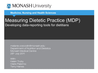 Medicine, Nursing and Health Sciences
Measuring Dietetic Practice (MDP)
Developing data-reporting tools for dietitians
melanie.voevodin@monash.edu
Department of Nutrition and Dietetics
Monash Medical Centre
28th
July 2011
With:
Helen Truby
Claire Palermo
Terry Haines
 