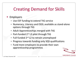 Creating Demand for Skills Employers Use ESF funding to extend TtG service Numeracy, Literacy and ESOL available as stand-alone options through TtG Adult Apprenticeships merged with TtG Part-funded 2 nd  L3 pilot through TtG Full-funded 2 nd  L2 to retrain unemployed Progress towards funding only SQS qualifications Fund more employers to provide their own apprenticeship programmes Len Tildsley • November 2007 