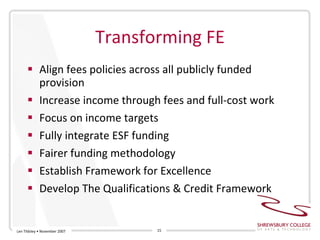 Transforming FE Align fees policies across all publicly funded provision Increase income through fees and full-cost work Focus on income targets Fully integrate ESF funding Fairer funding methodology Establish Framework for Excellence Develop The Qualifications & Credit Framework Len Tildsley • November 2007 