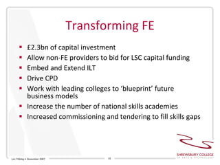 Transforming FE £2.3bn of capital investment Allow non-FE providers to bid for LSC capital funding Embed and Extend ILT Drive CPD Work with leading colleges to ‘blueprint’ future business models  Increase the number of national skills academies Increased commissioning and tendering to fill skills gaps Len Tildsley • November 2007 