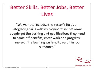 Better Skills, Better Jobs, Better Lives Len Tildsley • November 2007 “ We want to increase the sector’s focus on integrating skills with employment so that more people get the training and qualifications they need to come off benefits, enter work and progress - more of the learning we fund to result in job outcomes.” 