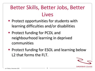Better Skills, Better Jobs, Better Lives Protect opportunities for students with learning difficulties and/or disabilities Protect funding for PCDL and neighbourhood learning in deprived communities Protect funding for ESOL and learning below L2 that forms the FLT. Len Tildsley • November 2007 