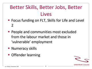 Better Skills, Better Jobs, Better Lives Focus funding on FLT, Skills for Life and Level 2  People and communities most excluded from the labour market and those in ‘vulnerable’ employment Numeracy skills  Offender learning Len Tildsley • November 2007 